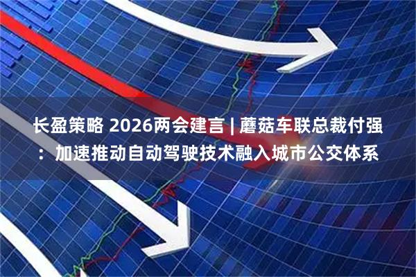 长盈策略 2026两会建言 | 蘑菇车联总裁付强：加速推动自动驾驶技术融入城市公交体系