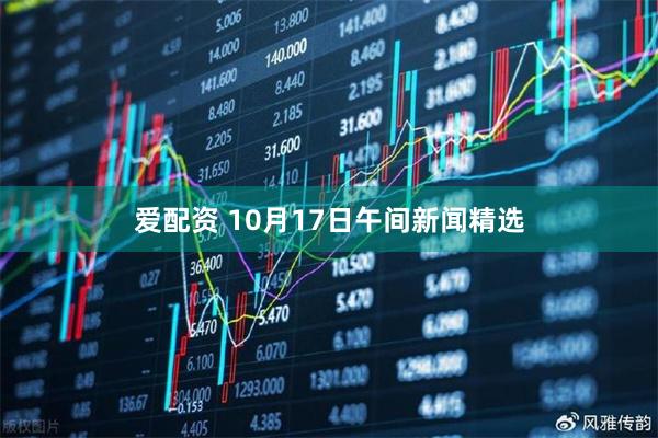 爱配资 10月17日午间新闻精选
