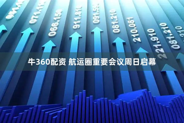 牛360配资 航运圈重要会议周日启幕