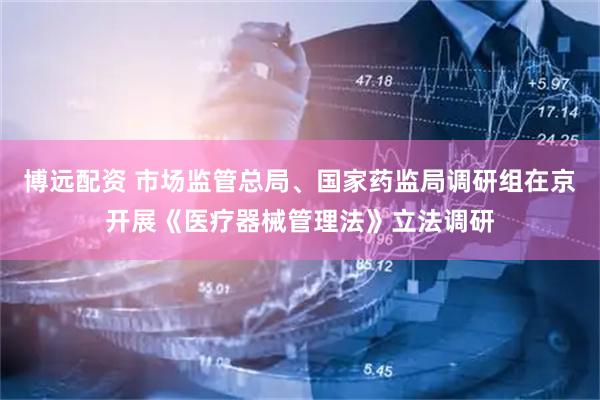 博远配资 市场监管总局、国家药监局调研组在京开展《医疗器械管理法》立法调研