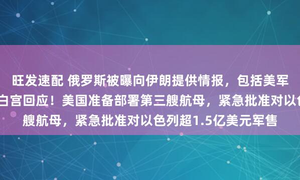 旺发速配 俄罗斯被曝向伊朗提供情报，包括美军舰船和飞机的定位，白宫回应！美国准备部署第三艘航母，紧急批准对以色列超1.5亿美元军售