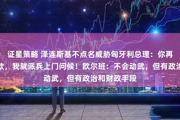 证星策略 泽连斯基不点名威胁匈牙利总理：你再阻挠欧盟拨款，我就派兵上门问候！欧尔班：不会动武，但有政治和财政手段