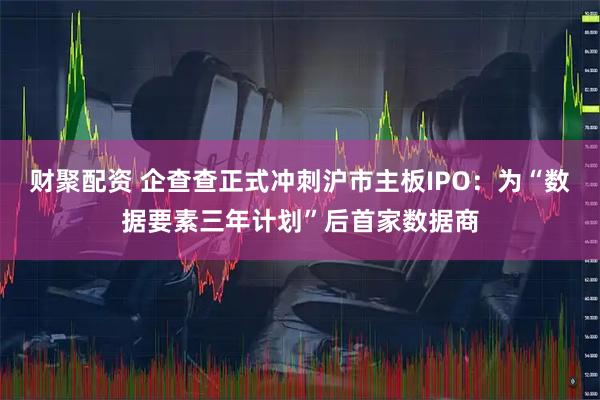 财聚配资 企查查正式冲刺沪市主板IPO：为“数据要素三年计划”后首家数据商