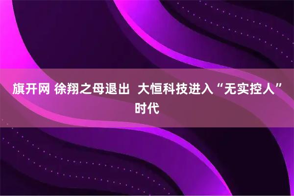 旗开网 徐翔之母退出  大恒科技进入“无实控人”时代