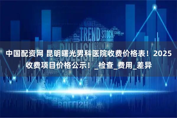 中国配资网 昆明曙光男科医院收费价格表!2025收费项目价格公示!_检查_费用_差异