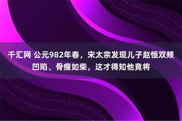 千汇网 公元982年春，宋太宗发现儿子赵恒双颊凹陷、骨瘦如柴，这才得知他竟将