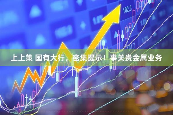 上上策 国有大行,密集提示!事关贵金属业务