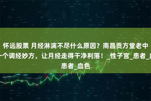 怀远股票 月经淋漓不尽什么原因？南昌贡方堂老中医一个调经妙方，让月经走得干净利落！_性子宫_患者_血色