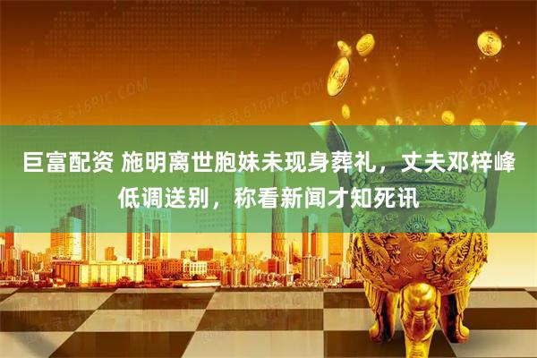 巨富配资 施明离世胞妹未现身葬礼，丈夫邓梓峰低调送别，称看新闻才知死讯