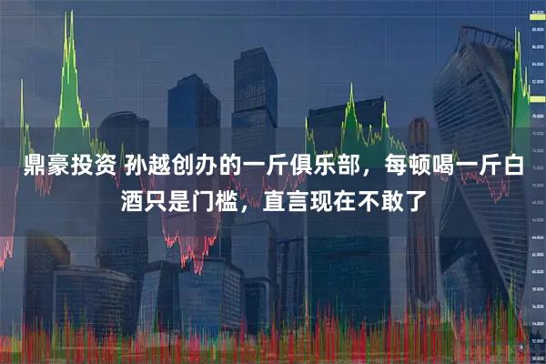 鼎豪投资 孙越创办的一斤俱乐部，每顿喝一斤白酒只是门槛，直言现在不敢了