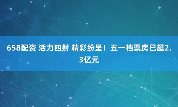 658配资 活力四射 精彩纷呈！五一档票房已超2.3亿元