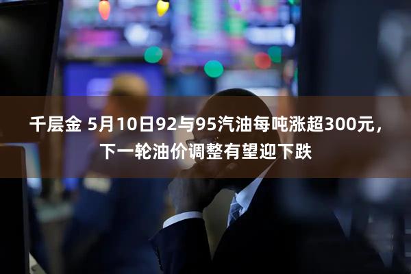千层金 5月10日92与95汽油每吨涨超300元，下一轮油价调整有望迎下跌