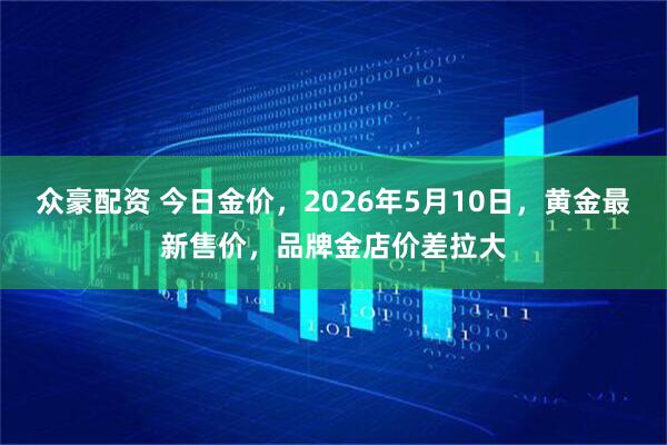 众豪配资 今日金价，2026年5月10日，黄金最新售价，品牌金店价差拉大