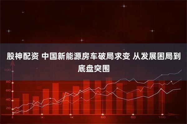股神配资 中国新能源房车破局求变 从发展困局到底盘突围