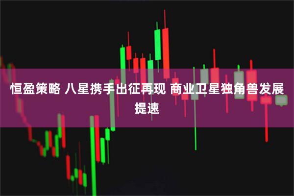 恒盈策略 八星携手出征再现 商业卫星独角兽发展提速