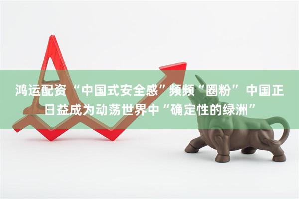 鸿运配资 “中国式安全感”频频“圈粉” 中国正日益成为动荡世界中“确定性的绿洲”