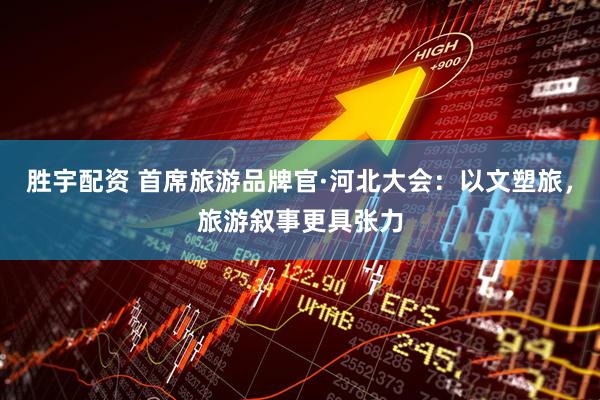 胜宇配资 首席旅游品牌官·河北大会：以文塑旅，旅游叙事更具张力