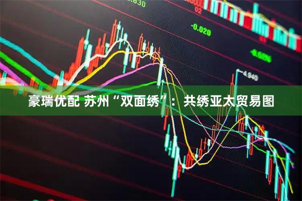 豪瑞优配 苏州“双面绣”：共绣亚太贸易图