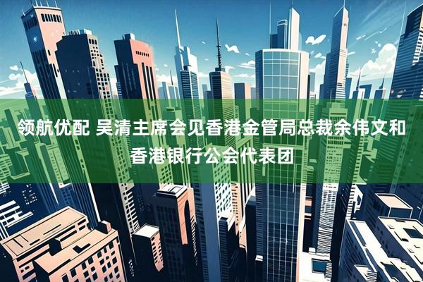 领航优配 吴清主席会见香港金管局总裁余伟文和香港银行公会代表团