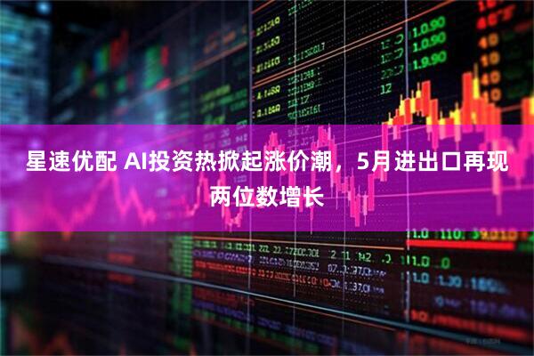 星速优配 AI投资热掀起涨价潮，5月进出口再现两位数增长