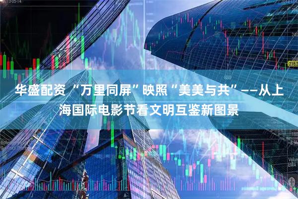 华盛配资 “万里同屏”映照“美美与共”——从上海国际电影节看文明互鉴新图景