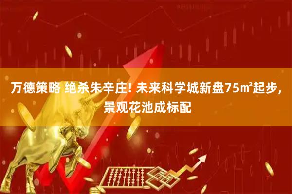 万德策略 绝杀朱辛庄! 未来科学城新盘75㎡起步, 景观花池成标配