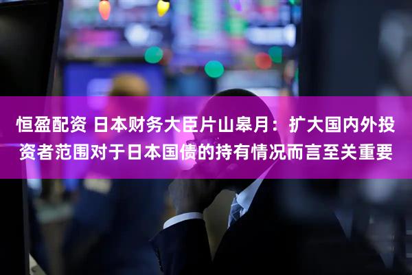 恒盈配资 日本财务大臣片山皋月：扩大国内外投资者范围对于日本国债的持有情况而言至关重要