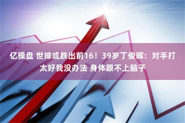 亿操盘 世排或跌出前16！39岁丁俊晖：对手打太好我没办法 身体跟不上脑子