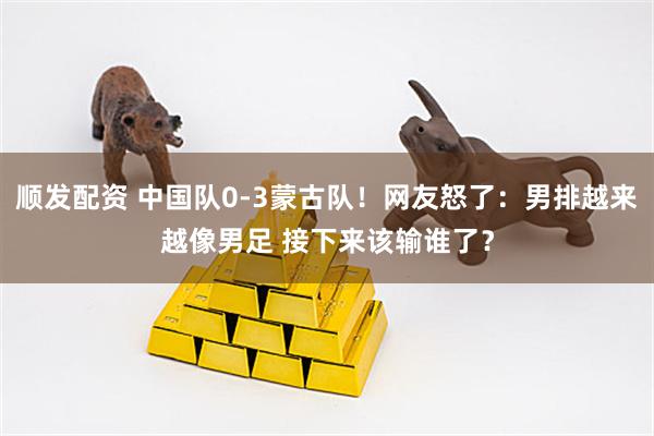 顺发配资 中国队0-3蒙古队！网友怒了：男排越来越像男足 接下来该输谁了？