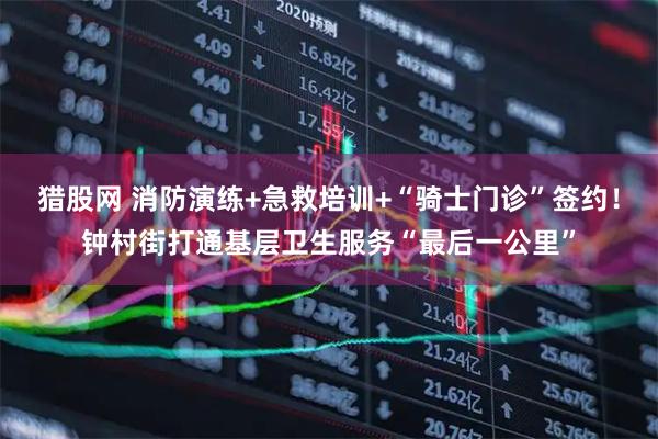 猎股网 消防演练+急救培训+“骑士门诊”签约！钟村街打通基层卫生服务“最后一公里”
