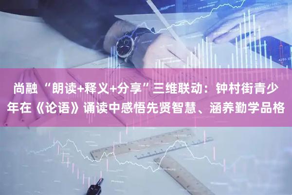 尚融 “朗读+释义+分享”三维联动:钟村街青少年在《论语》诵读中感悟先贤智慧、涵养勤学品格